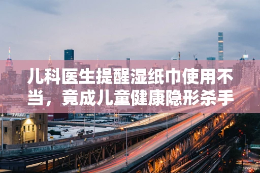 儿科医生提醒湿纸巾使用不当，竟成儿童健康隐形杀手？