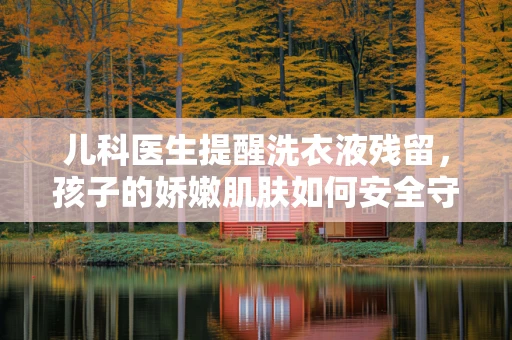 儿科医生提醒洗衣液残留，孩子的娇嫩肌肤如何安全守护？
