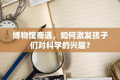 博物馆奇遇，如何激发孩子们对科学的兴趣？