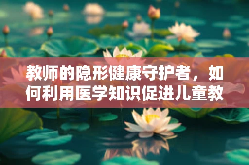 教师的隐形健康守护者，如何利用医学知识促进儿童教育环境下的健康管理？