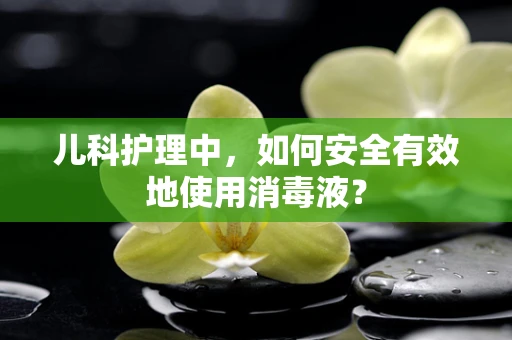 儿科护理中，如何安全有效地使用消毒液？