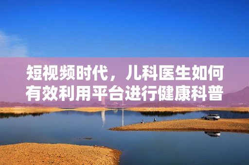 短视频时代，儿科医生如何有效利用平台进行健康科普？