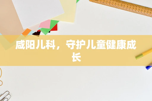 咸阳儿科，守护儿童健康成长