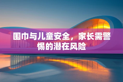 围巾与儿童安全，家长需警惕的潜在风险