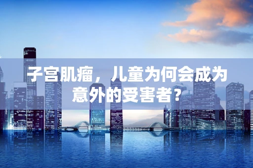 子宫肌瘤，儿童为何会成为意外的受害者？