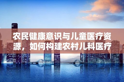 农民健康意识与儿童医疗资源，如何构建农村儿科医疗的桥梁？