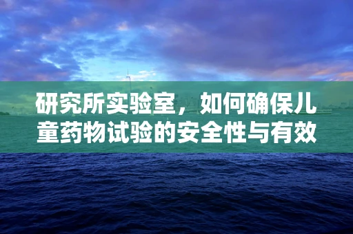 研究所实验室，如何确保儿童药物试验的安全性与有效性？