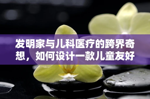 发明家与儿科医疗的跨界奇想，如何设计一款儿童友好的医疗设备？