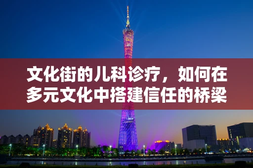 文化街的儿科诊疗，如何在多元文化中搭建信任的桥梁？