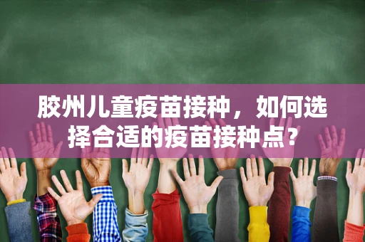 胶州儿童疫苗接种，如何选择合适的疫苗接种点？