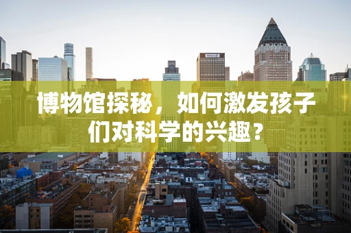 博物馆探秘，如何激发孩子们对科学的兴趣？