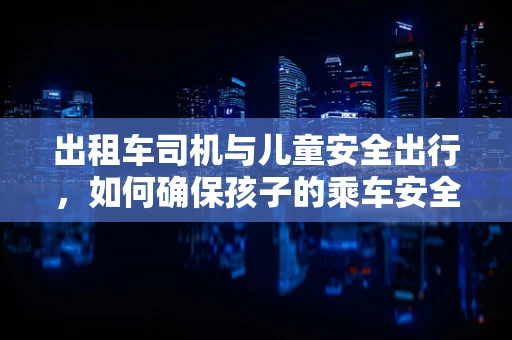 出租车司机与儿童安全出行，如何确保孩子的乘车安全？