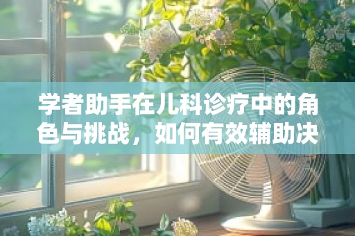 学者助手在儿科诊疗中的角色与挑战，如何有效辅助决策？