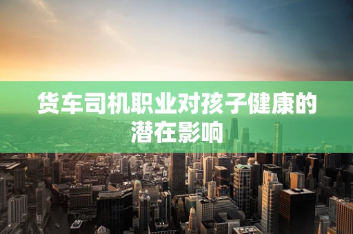 货车司机职业对孩子健康的潜在影响