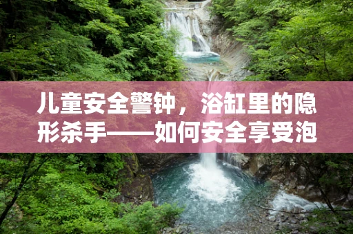 儿童安全警钟，浴缸里的隐形杀手——如何安全享受泡澡时光？