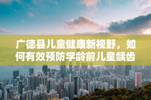 广德县儿童健康新视野，如何有效预防学龄前儿童龋齿问题？