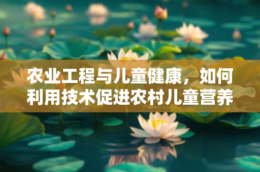 农业工程与儿童健康，如何利用技术促进农村儿童营养改善？