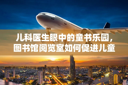 儿科医生眼中的童书乐园，图书馆阅览室如何促进儿童阅读与学习？