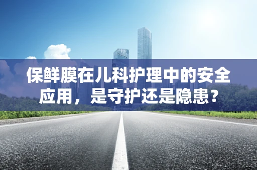 保鲜膜在儿科护理中的安全应用，是守护还是隐患？