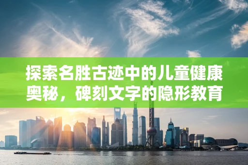 探索名胜古迹中的儿童健康奥秘，碑刻文字的隐形教育