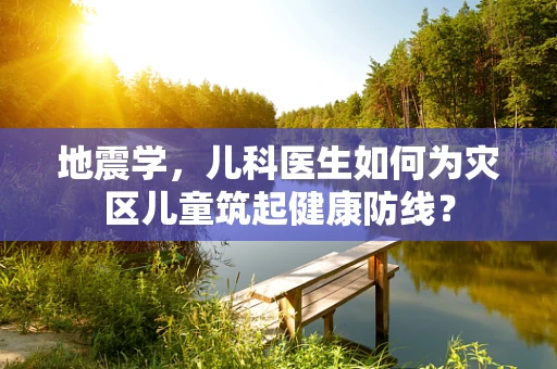 地震学，儿科医生如何为灾区儿童筑起健康防线？