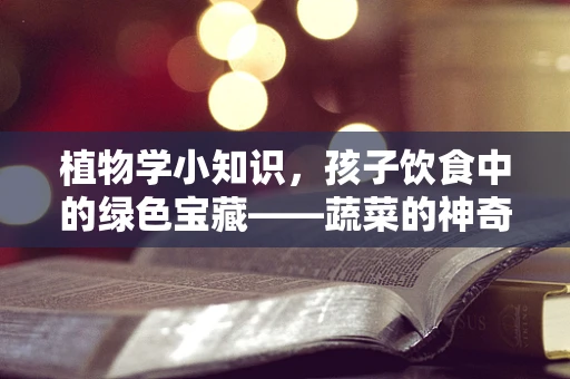 植物学小知识，孩子饮食中的绿色宝藏——蔬菜的神奇作用