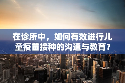 在诊所中，如何有效进行儿童疫苗接种的沟通与教育？