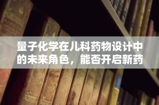 量子化学在儿科药物设计中的未来角色，能否开启新药效时代的钥匙？