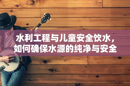 水利工程与儿童安全饮水，如何确保水源的纯净与安全？