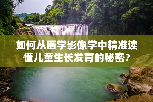 如何从医学影像学中精准读懂儿童生长发育的秘密？