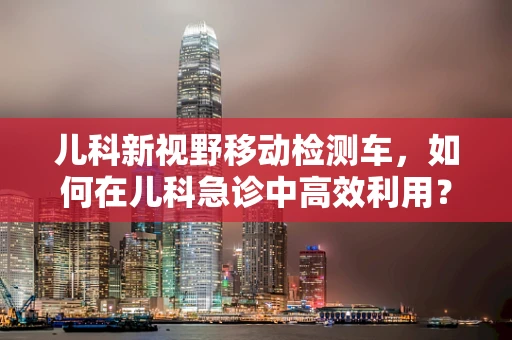 儿科新视野移动检测车，如何在儿科急诊中高效利用？
