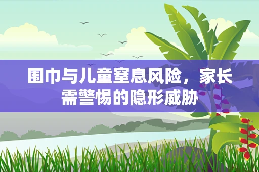 围巾与儿童窒息风险，家长需警惕的隐形威胁