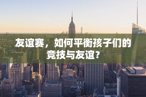 友谊赛，如何平衡孩子们的竞技与友谊？