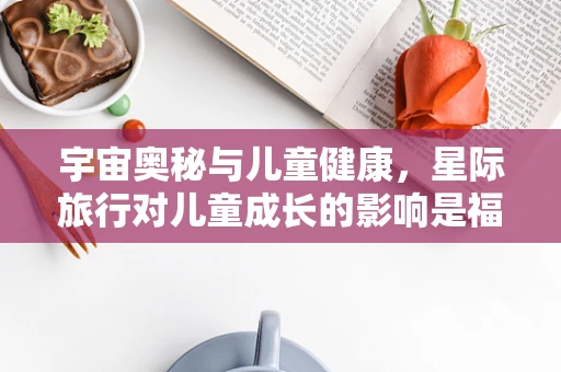 宇宙奥秘与儿童健康，星际旅行对儿童成长的影响是福还是祸？