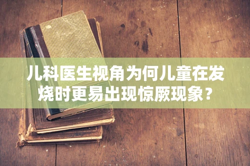 儿科医生视角为何儿童在发烧时更易出现惊厥现象？