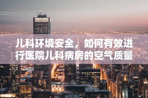 儿科环境安全，如何有效进行医院儿科病房的空气质量监测？