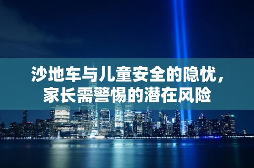 沙地车与儿童安全的隐忧，家长需警惕的潜在风险