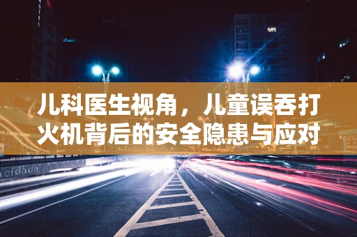 儿科医生视角，儿童误吞打火机背后的安全隐患与应对策略