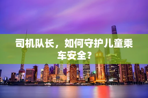 司机队长，如何守护儿童乘车安全？
