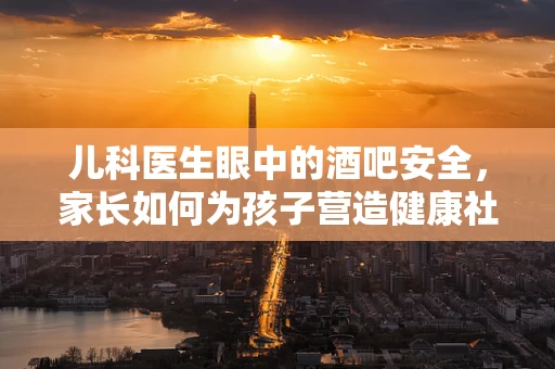 儿科医生眼中的酒吧安全，家长如何为孩子营造健康社交环境？