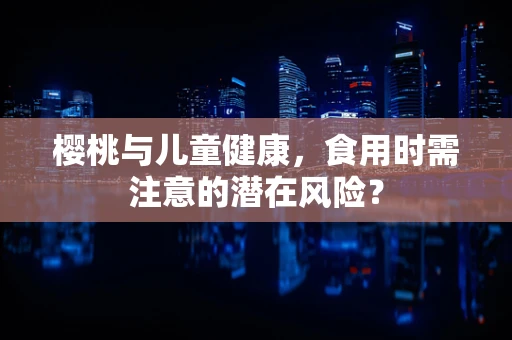 樱桃与儿童健康，食用时需注意的潜在风险？