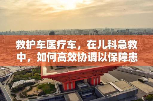 救护车医疗车，在儿科急救中，如何高效协调以保障患儿安全？