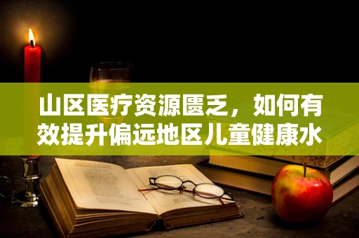 山区医疗资源匮乏，如何有效提升偏远地区儿童健康水平？