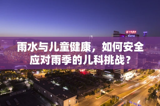 雨水与儿童健康，如何安全应对雨季的儿科挑战？