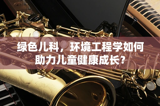 绿色儿科，环境工程学如何助力儿童健康成长？