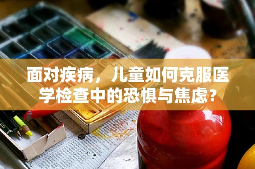 面对疾病，儿童如何克服医学检查中的恐惧与焦虑？