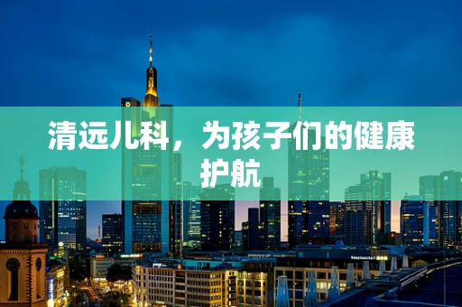 清远儿科，为孩子们的健康护航