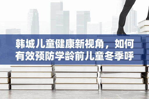 韩城儿童健康新视角，如何有效预防学龄前儿童冬季呼吸道疾病
