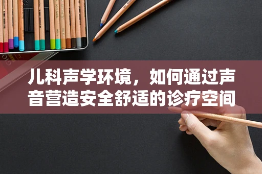 儿科声学环境，如何通过声音营造安全舒适的诊疗空间？