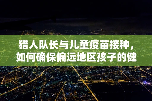 猎人队长与儿童疫苗接种，如何确保偏远地区孩子的健康？